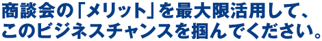 商談会の「メリット」を最大限活用して、このビジネスチャンスを掴んでください。